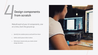 Rebuild each of your UI components, one
at a time, from the ground up.
• Identify the smallest pieces and build from there
• Define which pieces inform others
• Write down reasons why you made certain
design decisions
4Design components
from scratch
 