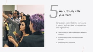For a design system to thrive and survive,
it needs a sufficient level of management
and organization.
• Create the order for when you are going to tackle each
component
• Schedule weekly reviews with stakeholders and
developers
• Establish long-term governance
5Work closely with
your team
 