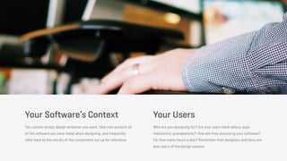 Your Software’s Context
You cannot simply design whatever you want. Take into account all
of the software you have today when designing, and frequently
refer back to the results of the component cut up for reference.
Your Users
Who are you designing for? Are your users bank tellers, auto
mechanics, grandparents? How are they accessing your software?
For how many hours a day? Remember that designers and devs are
also users of the design system.
 