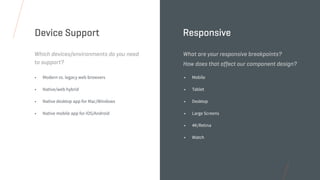 • Modern vs. legacy web browsers
• Native/web hybrid
• Native desktop app for Mac/Windows
• Native mobile app for iOS/Android
Which devices/environments do you need
to support?
Device Support
• Mobile
• Tablet
• Desktop
• Large Screens
• 4K/Retina
• Watch
What are your responsive breakpoints?
How does that affect our component design?
Responsive
 