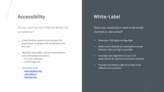 • Create flexible systems that consider the
experiences of people with disabilities from
the start
• Maintain reasonable contrast ratio between
text and background colors
• 4:5:1 for small text
• 3:1 for large text
• Use online tools
• wave.webaim.org
• colorsafe.co
• hexnaw.com
Do you need Section 508 and WCAG 2.0
compliance?
Accessibility
• Make your CSS highly configurable
• Select smart defaults by making the contrast
between colors as high as possible
• Leverage color algorithms in your CSS
preprocessor for dummy-proof color schemes
• Consider providing a Light UI or Dark UI for
diﬀerent environments
Does your experience need to be easily
themed or rebranded?
White-Label
 