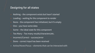 • Nothing – the component exists but hasn’t started
• Loading – waiting for the component to render
• None – the component has initialized, but it’s empty
• One – you have some data
• Some – the ideal state for this component
• Too Many – Too many results/characters/etc.
• Incorrect/Correct – success/error
• Done – correct input has been received
Designing for all states
• Active/Hover/Focus – elements that can be interacted with
 