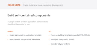 A Design System is not an application framework and
should not be coupled to one.
Build self-contained components
• Create a prescriptive application template
• Build on or for one particular framework
DO NOT
• Focus on building long-lasting vanilla HTML/CSS/JS
• Keep your components “dumb”
• Consider all your systems
DO
Enable faster and more consistent developmentYOUR GOAL:
 