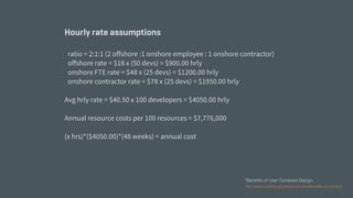 http://www.usability.gov/what-and-why/benefits-of-ucd.html
*Benefits of User Centered Design
Hourly rate assumptions
ratio = 2:1:1 (2 offshore :1 onshore employee : 1 onshore contractor)
offshore rate = $18 x (50 devs) = $900.00 hrly
onshore FTE rate = $48 x (25 devs) = $1200.00 hrly
onshore contractor rate = $78 x (25 devs) = $1950.00 hrly
Avg hrly rate = $40.50 x 100 developers = $4050.00 hrly
Annual resource costs per 100 resources = $7,776,000
(x hrs)*($4050.00)*(48 weeks) = annual cost
 