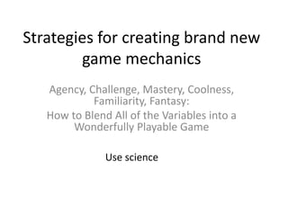 Strategies for creating brand new
game mechanics
Agency, Challenge, Mastery, Coolness,
Familiarity, Fantasy:
How to Blend All of the Variables into a
Wonderfully Playable Game
Use science
 