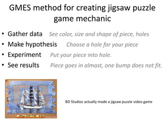 GMES method for creating jigsaw puzzle
game mechanic
? Gather data See color, size and shape of piece, holes
? Make hypothesis Choose a hole for your piece
? Experiment Put your piece into hole.
? See results Piece goes in almost, one bump does not fit.
BD Studios actually made a jigsaw puzzle video game
 