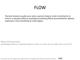 FLOW
The best moments usually occur when a persons body or mind is stretched to its
limits in a voluntary effort to accomplish something difficult and worthwhile. Optimal
experience is thus something we make happen.
www.pursuit-of-happiness.org/history-of-happiness/mihaly-csikszentmihalyi
Mihaly Csikszentmihalyi
psychology professor studying happiness: what is it, how can we make some more of it?
1990
 