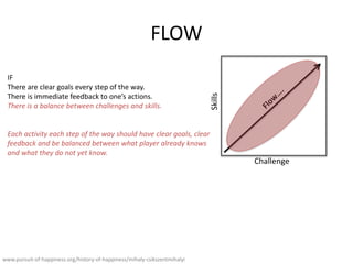 FLOW
Challenge
Skills
www.pursuit-of-happiness.org/history-of-happiness/mihaly-csikszentmihalyi
IF
There are clear goals every step of the way.
There is immediate feedback to ones actions.
There is a balance between challenges and skills.
Each activity each step of the way should have clear goals, clear
feedback and be balanced between what player already knows
and what they do not yet know.
 