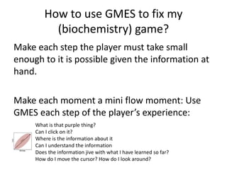 How to use GMES to fix my
(biochemistry) game?
Make each step the player must take small
enough to it is possible given the information at
hand.
Make each moment a mini flow moment: Use
GMES each step of the players experience:
What is that purple thing?
Can I click on it?
Where is the information about it
Can I understand the information
Does the information jive with what I have learned so far?
How do I move the cursor? How do I look around?
 