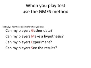 When you play test
use the GMES method
Can my players Gather data?
Can my players Make a hypothesis?
Can my players Experiment?
Can my players See the results?
First way: Ask these questions while you test:
 