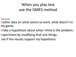 When you play test
use the GMES method
Gather data on what seems to work, what doesnt in
my game.
Make a hypothesis about what I think is the problem.
Experiment by modifying that one things.
See if the results support my hypothesis.
Second way:
 