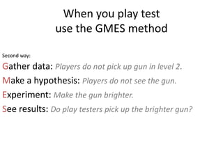 When you play test
use the GMES method
Gather data: Players do not pick up gun in level 2.
Make a hypothesis: Players do not see the gun.
Experiment: Make the gun brighter.
See results: Do play testers pick up the brighter gun?
Second way:
 
