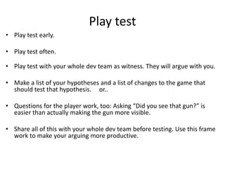 Play test
? Play test early.
? Play test often.
? Play test with your whole dev team as witness. They will argue with you.
? Make a list of your hypotheses and a list of changes to the game that
should test that hypothesis. or..
? Questions for the player work, too: Asking Did you see that gun? is
easier than actually making the gun more visible.
? Share all of this with your whole dev team before testing. Use this frame
work to make your arguing more productive.
 