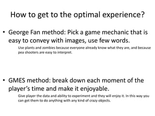 How to get to the optimal experience?
? George Fan method: Pick a game mechanic that is
easy to convey with images, use few words.
Use plants and zombies because everyone already know what they are, and because
pea shooters are easy to interpret.
? GMES method: break down each moment of the
players time and make it enjoyable.
Give player the data and ability to experiment and they will enjoy it. In this way you
can get them to do anything with any kind of crazy objects.
 