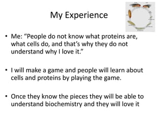 My Experience
? Me: People do not know what proteins are,
what cells do, and thats why they do not
understand why I love it.
? I will make a game and people will learn about
cells and proteins by playing the game.
? Once they know the pieces they will be able to
understand biochemistry and they will love it
 