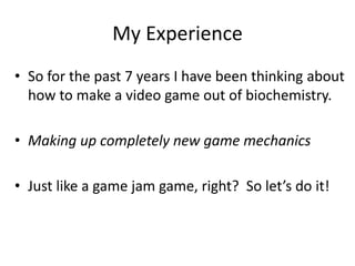 My Experience
? So for the past 7 years I have been thinking about
how to make a video game out of biochemistry.
? Making up completely new game mechanics
? Just like a game jam game, right? So lets do it!
 