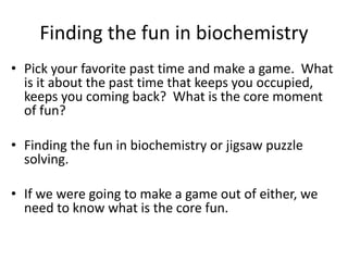 Finding the fun in biochemistry
? Pick your favorite past time and make a game. What
is it about the past time that keeps you occupied,
keeps you coming back? What is the core moment
of fun?
? Finding the fun in biochemistry or jigsaw puzzle
solving.
? If we were going to make a game out of either, we
need to know what is the core fun.
 