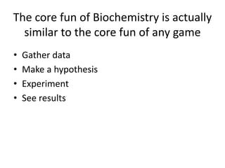 The core fun of Biochemistry is actually
similar to the core fun of any game
? Gather data
? Make a hypothesis
? Experiment
? See results
 