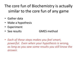 The core fun of Biochemistry is actually
similar to the core fun of any game
? Gather data
? Make a hypothesis
? Experiment
? See results GMES method
? Each of these steps makes you feel smart,
powerful. Even when your hypothesis is wrong,
as long as you saw some results you still know the
answer.
 