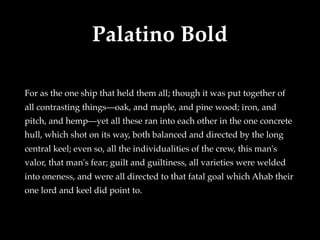 Palatino Bold
For as the one ship that held them all; though it was put together of
all contrasting things—oak, and maple, and pine wood; iron, and
pitch, and hemp—yet all these ran into each other in the one concrete
hull, which shot on its way, both balanced and directed by the long
central keel; even so, all the individualities of the crew, this man's
valor, that man's fear; guilt and guiltiness, all varieties were welded
into oneness, and were all directed to that fatal goal which Ahab their
one lord and keel did point to.
 