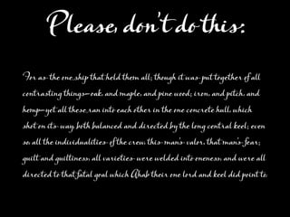 PleaĲ, don’t do this:
FĖ aĆthe oneģhip that held them all; though it waĆput tĮether of all
contrasting thinĢ—Ĭk, and maple, and pine woĭ; iron, and pitch, and
hemp—yet all theĲěan into each other in the one concrete hull, which
shot on itĆway, both balanced and directed by the long central keel; even
so, all the individualitieĆof the crew, thiĆman'ĆvalĖ, that man'Ćfear;
guilt and guiltineĉ, all varietieĆwere welded into oneneĉ, and were all
directed to that fatal gĬl which Ahab their one lĖd and keel did point to.
 