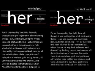 For as the one ship that held them all;
though it was put together of all contrasting
things—oak, and maple, and pine wood;
iron, and pitch, and hemp—yet all these ran
into each other in the one concrete hull,
which shot on its way, both balanced and
directed by the long central keel; even so, all
the individualities of the crew, this man’s
valor, that man’s fear; guilt and guiltiness, all
varieties were welded into oneness, and
were all directed to that fatal goal which
Ahab their one lord and keel did point to.
baseline
median
x-height
her
myriad pro
baseline
median
x-height
backtalk serif
her
For as the one ship that held them all;
though it was put together of all contrasting
things—oak, and maple, and pine wood;
iron, and pitch, and hemp—yet all these ran
into each other in the one concrete hull,
which shot on its way, both balanced and
directed by the long central keel; even so, all
the individualities of the crew, this man’s
valor, that man’s fear; guilt and guiltiness,
all varieties were welded into oneness, and
were all directed to that fatal goal which
Ahab their one lord and keel did point to.
 