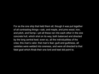 For as the one ship that held them all; though it was put together
of all contrasting things—oak, and maple, and pine wood; iron,
and pitch, and hemp—yet all these ran into each other in the one
concrete hull, which shot on its way, both balanced and directed
by the long central keel; even so, all the individualities of the
crew, this man’s valor, that man’s fear; guilt and guiltiness, all
varieties were welded into oneness, and were all directed to that
fatal goal which Ahab their one lord and keel did point to.
 