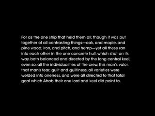 For as the one ship that held them all; though it was put
together of all contrasting things—oak, and maple, and
pine wood; iron, and pitch, and hemp—yet all these ran
into each other in the one concrete hull, which shot on its
way, both balanced and directed by the long central keel;
even so, all the individualities of the crew, this man’s valor,
that man’s fear; guilt and guiltiness, all varieties were
welded into oneness, and were all directed to that fatal
goal which Ahab their one lord and keel did point to.
 