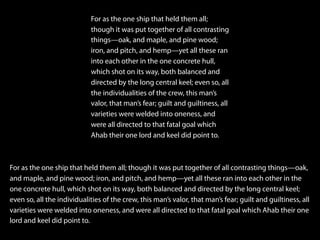For as the one ship that held them all;
though it was put together of all contrasting
things—oak, and maple, and pine wood;
iron, and pitch, and hemp—yet all these ran
into each other in the one concrete hull,
which shot on its way, both balanced and
directed by the long central keel; even so, all
the individualities of the crew, this man’s
valor, that man’s fear; guilt and guiltiness, all
varieties were welded into oneness, and
were all directed to that fatal goal which
Ahab their one lord and keel did point to.
For as the one ship that held them all; though it was put together of all contrasting things—oak,
and maple, and pine wood; iron, and pitch, and hemp—yet all these ran into each other in the
one concrete hull, which shot on its way, both balanced and directed by the long central keel;
even so, all the individualities of the crew, this man’s valor, that man’s fear; guilt and guiltiness, all
varieties were welded into oneness, and were all directed to that fatal goal which Ahab their one
lord and keel did point to.
 