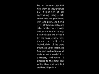 For as the one ship that
held them all; though it was
p u t t o g e t h e r o f a l l
contrasting things—oak,
and maple, and pine wood;
iron, and pitch, and hemp
—yet all these ran into each
other in the one concrete
hull, which shot on its way,
both balanced and directed
by the long central keel;
e v e n s o , a l l t h e
individualities of the crew,
this man’s valor, that man’s
fear; guilt and guiltiness, all
varieties were welded into
oneness, and were all
directed to that fatal goal
which Ahab their one lord
and keel did point to.
 
