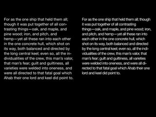 For as the one ship that held them all;
though it was put together of all con-
trasting things—oak, and maple, and
pine wood; iron, and pitch, and
hemp—yet all these ran into each other
in the one concrete hull, which shot on
its way, both balanced and directed by
the long central keel; even so, all the in-
dividualities of the crew, this man’s valor,
that man’s fear; guilt and guiltiness, all
varieties were welded into oneness, and
were all directed to that fatal goal which
Ahab their one lord and keel did point to.
For as the one ship that held them all; though
it was put together of all contrasting
things—oak, and maple, and pine wood; iron,
and pitch, and hemp—yet all these ran into
each other in the one concrete hull, which
shot on its way, both balanced and directed
by the long central keel; even so, all the indi-
vidualities of the crew, this man’s valor, that
man’s fear; guilt and guiltiness, all varieties
were welded into oneness, and were all di-
rected to that fatal goal which Ahab their one
lord and keel did point to.
 