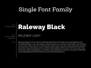 Single Font Family
Raleway Black
RALEWAY LIGHT
Raleway Regular For as the one ship that held them all; though it was put together of all
contrasting things—oak, and maple, and pine wood; iron, and pitch, and hemp—yet all these
ran into each other in the one concrete hull, which shot on its way, both balanced and direct-
ed by the long central keel; even so, all the individualities of the crew, this man’s valor, that
man’s fear; guilt and guiltiness, all varieties were welded into oneness, and were all directed
to that fatal goal which Ahab their one lord and keel did point to.
72 pt
10 letterspacing
30 pt
50 letterspacing
uppercase
18 pt
 