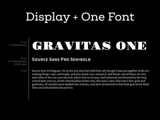 Display + One Font
GRAVITAS ONE
SOURCE SANS PRO SEMIBOLD
Source Sans Pro Regular. For as the one ship that held them all; though it was put together of all con-
trasting things—oak, and maple, and pine wood; iron, and pitch, and hemp—yet all these ran into
each other in the one concrete hull, which shot on its way, both balanced and directed by the long
central keel; even so, all the individualities of the crew, this man’s valor, that man’s fear; guilt and
guiltiness, all varieties were welded into oneness, and were all directed to that fatal goal which Ahab
their one lord and keel did point to.
72 pt
10 letterspacing
30 pt
25 letterspacing
small caps
18 pt
 