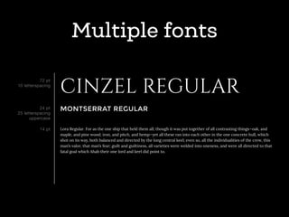 Multiple fonts
CINZEL REGULAR
MONTSERRAT REGULAR
Lora Regular. For as the one ship that held them all; though it was put together of all contrasting things—oak, and
maple, and pine wood; iron, and pitch, and hemp—yet all these ran into each other in the one concrete hull, which
shot on its way, both balanced and directed by the long central keel; even so, all the individualities of the crew, this
man’s valor, that man’s fear; guilt and guiltiness, all varieties were welded into oneness, and were all directed to that
fatal goal which Ahab their one lord and keel did point to.
72 pt
10 letterspacing
24 pt
25 letterspacing
uppercase
14 pt
 