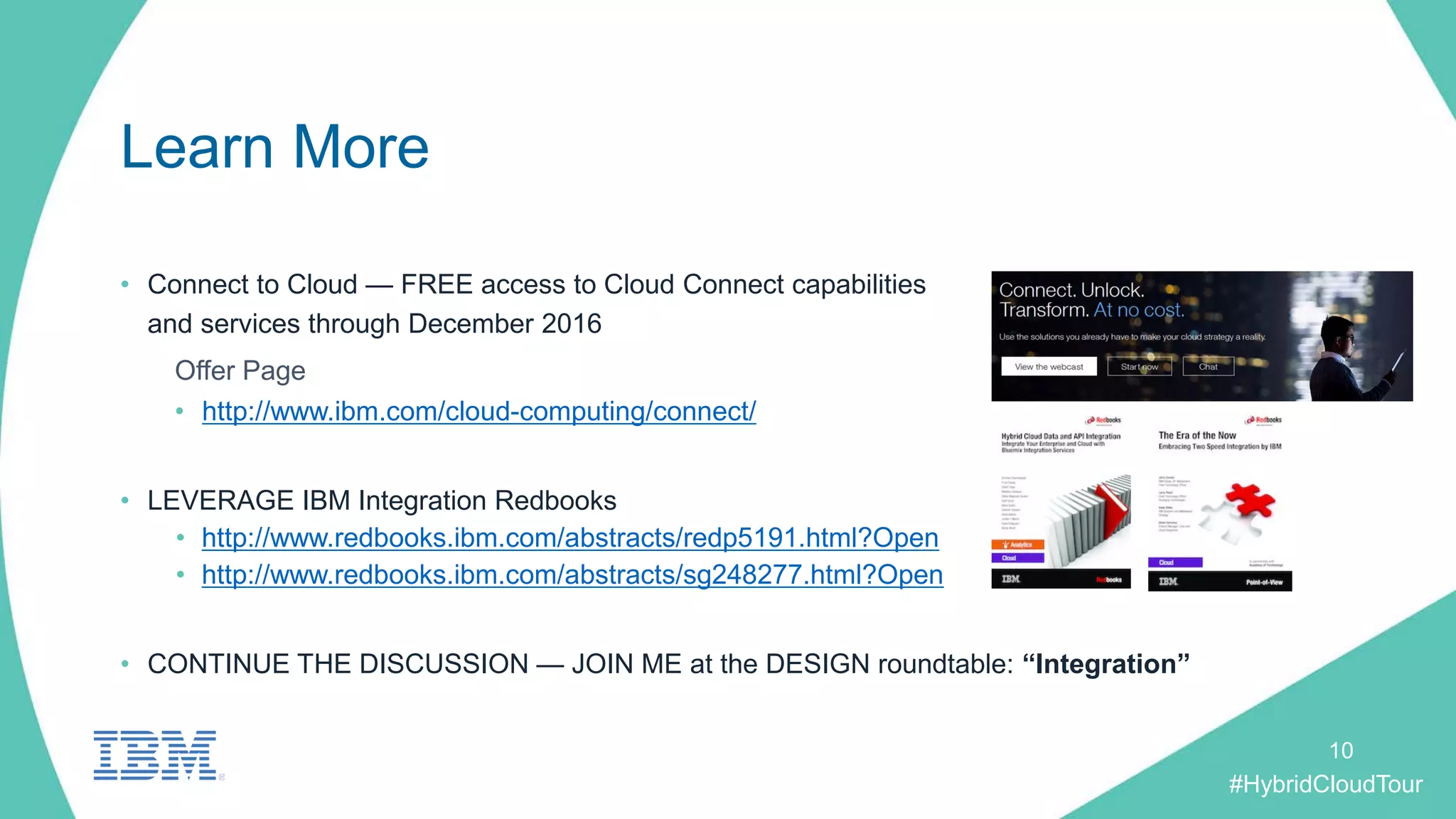 #HybridCloudTour
Learn More
• Connect to Cloud — FREE access to Cloud Connect capabilities
and services through December 2016
Offer Page
• http://www.ibm.com/cloud-computing/connect/
• LEVERAGE IBM Integration Redbooks
• http://www.redbooks.ibm.com/abstracts/redp5191.html?Open
• http://www.redbooks.ibm.com/abstracts/sg248277.html?Open
• CONTINUE THE DISCUSSION — JOIN ME at the DESIGN roundtable: “Integration”
10
 