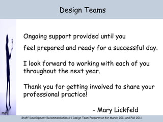 Design Teams Staff Development Recommendation #1 Design Team Preparation for March 2011 and Fall 2011 Ongoing support provided until you feel prepared and ready for a successful day. I look forward to working with each of you throughout the next year. Thank you for getting involved to share your professional practice! - Mary Lickfeld 
