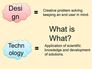 Design Creative problem solving keeping an end user in mind. What is What? Technology Application of scientific knowledge and development of solutions. 
