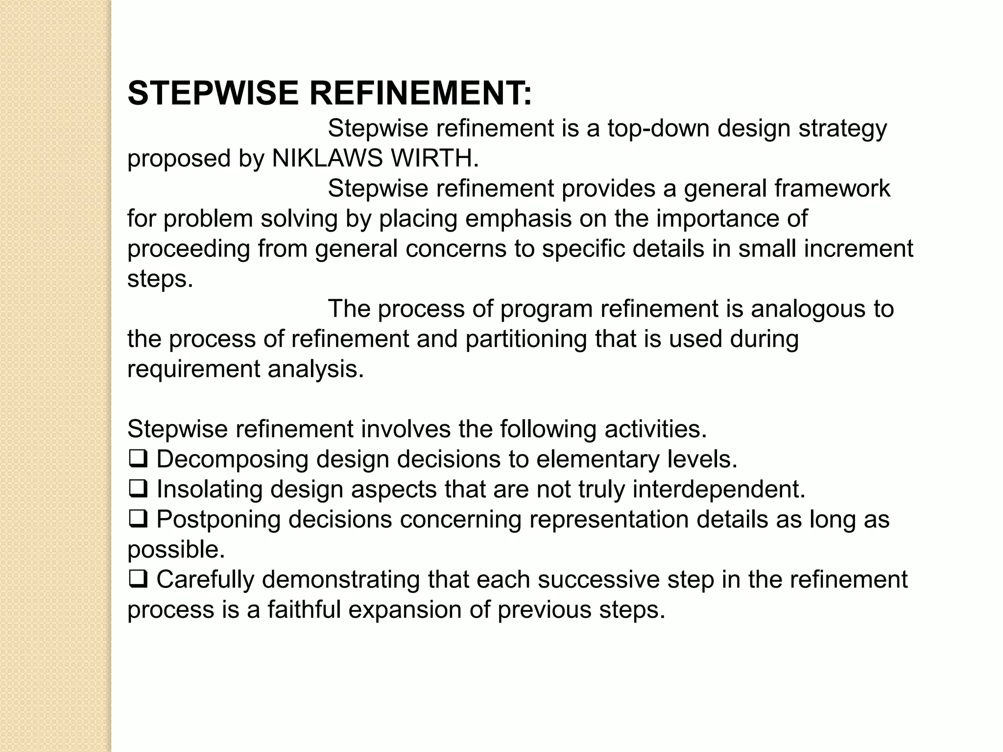 STEPWISE REFINEMENT:
                   Stepwise refinement is a top-down design strategy
proposed by NIKLAWS WIRTH.
                   Stepwise refinement provides a general framework
for problem solving by placing emphasis on the importance of
proceeding from general concerns to specific details in small increment
steps.
                   The process of program refinement is analogous to
the process of refinement and partitioning that is used during
requirement analysis.

Stepwise refinement involves the following activities.
 Decomposing design decisions to elementary levels.
 Insolating design aspects that are not truly interdependent.
 Postponing decisions concerning representation details as long as
possible.
 Carefully demonstrating that each successive step in the refinement
process is a faithful expansion of previous steps.
 