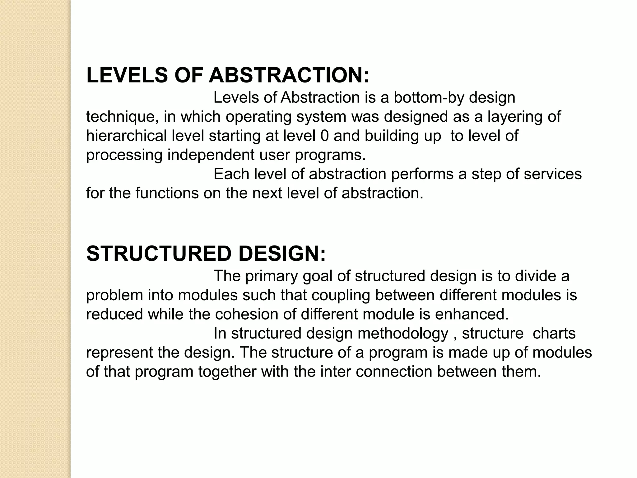 LEVELS OF ABSTRACTION:
                    Levels of Abstraction is a bottom-by design
technique, in which operating system was designed as a layering of
hierarchical level starting at level 0 and building up to level of
processing independent user programs.
                    Each level of abstraction performs a step of services
for the functions on the next level of abstraction.


STRUCTURED DESIGN:
                  The primary goal of structured design is to divide a
problem into modules such that coupling between different modules is
reduced while the cohesion of different module is enhanced.
                  In structured design methodology , structure charts
represent the design. The structure of a program is made up of modules
of that program together with the inter connection between them.
 