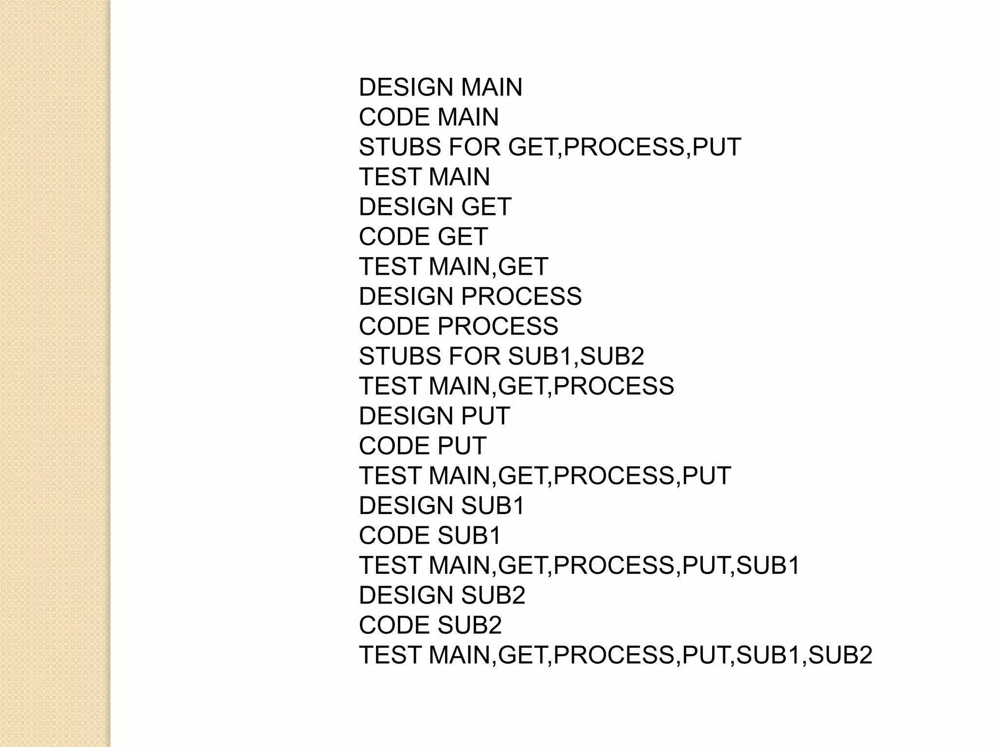 DESIGN MAIN
CODE MAIN
STUBS FOR GET,PROCESS,PUT
TEST MAIN
DESIGN GET
CODE GET
TEST MAIN,GET
DESIGN PROCESS
CODE PROCESS
STUBS FOR SUB1,SUB2
TEST MAIN,GET,PROCESS
DESIGN PUT
CODE PUT
TEST MAIN,GET,PROCESS,PUT
DESIGN SUB1
CODE SUB1
TEST MAIN,GET,PROCESS,PUT,SUB1
DESIGN SUB2
CODE SUB2
TEST MAIN,GET,PROCESS,PUT,SUB1,SUB2
 
