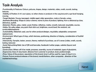 Task Analysis
.Functionality & Features: Colours, pictures, shapes, design, materials, video, smells, sounds, tasting,
textures.
.Visibility & Position: In it’s own space, no other choice or products in the way/around it, eye-level hanging,
moving.
.Target Markets: Young, teenaged, middle aged, older generation, male or female, unisex.
.Aesthetics/Branding: Shape & colour scheme, name & price of product, lighting, from a distance/up close,
distinctive, eyefall.
.Materials: Plastics, glass, metal, wood, finishes: reflective, matte, smooth, textured, recyclable, sources.
.Safety: No spiky edges, any parts that stick out, brightness, sound level, fire resistant, not
combustible/explosive
.Sustainability: Materials used, uses for other products/designs, recyclable, adaptable, component
replacements
.Environment: What type of shop, which isle/area, positioning, direction of display, consideration of footfall
and eyefall.
.Interactivity: Samples, testers, sensors, theme, method of purchase, use of 5 senses (video, smells, sounds,
tasting, textures)
.Social Networking/Web: Use of QR and barcodes, facebook/ twitter pages, website (layout and
branding).
.Construction: Where will it be made, processes, assembly, source of materials, types of glue/joints.
.Ergonomics: Ease of view/reach, distance from customer to product, level, position/angle.
.Price: Value of the product, reputation of the brand, time it will be used for, type of shop it is in.
.Future: Future products/releases of the brand, trends/fashions, other companies , direction of the
market/technology.



                                                                                                            Next
 
