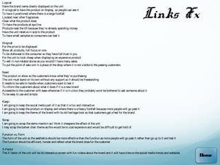 Logical



                                                                                                                        Links Fx
Have the brand name clearly displayed on the unit
It is logical to have the product on display, so people can see it
To have it positioned where there is a large footfall
Located near other fragrances
Clear what the product does
To have the products at eye line
Products near the till because they’re already spending money
Have the unit relative in size to the product
To have small samples so consumers can test it

Illogical
For the price to be displayed
Show all products, full focus on one
To be dishonest to the consumer so they have full trust in you
For the unit to look cheap when displaying an expensive product
To sell in non-related stores as you wouldn’t have many sales
To put the point of sale unit in a place of the shop where it is not visible to the passing customers

Need
The product on show so the customers know what they’re purchasing
The unit must stand on its own without any support so it should be freestanding
It needs to be safe to handle when customers want to test it
To inform the customers about what it does if it is a new brand
Accessible to the customer with ease otherwise if it is in a box they probably wont be bothered to ask someone about it
To be easy to use and simple

Keep-
I am going to keep the social media part of it so that it is fun and interactive
I am going to keep the product on display and where there is a heavy footfall because more people will go past it
I am going to keep the theme of the brand with its old heritage look so that customers get a feel for the brand

Scrap
I am going to scrap the demo manikin as I think it cheapens the effect of the unit
I may scrap the barber chair theme as this would be to cost expensive and would be difficult to get hold of

Function vs. Form
The form of the unit so the aesthetics should be more effective than the function as more people will go past it rather than go up to it and test it
The function should be efficient, honest and reflect what the brand does for the customer

X-Factor
The X factor of the unit will be its interactive screen with fun videos about the brand and it will have links to the social media trends and websites
                                                                                                                                                         Home
 