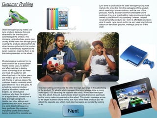 Customer Profiling                                                                                               Lynx aims its products at the older teenagers/young male
                                                                                                                 market. We know this from the packaging of the product,
                                                                                                                 which uses bright primary colours, and the cost of the
                                                                                                                 products, making it easier and more affordable for the
                                                                                                                 customer. Lynx is a brand selling male grooming products,
                                                                                                                 owned by the British/Dutch company Unilever. I myself
                                                                                                                 would personally use Lynx as I feel it is affordable and does
                                                                                                                 what it needs. Lynx stands out to me as it uses bright vibrant
                                                                                                                 colours on dark back grounds, making it jump out of the
                                                                                                                 shelf.
Older teenagers/young males use
Lynx products because they are
attracted to the branding and
advertising of the product. The
company Lynx advertises young men
usually a little older than the age group
wearing the product, allowing them to
attract various girls due to the product.
This the automatically appeals to the
target customer, inspiring them to be
the males presented on the advert .


My stereotypical customer for my
product would be a sports player.
He/she would use Lynx before
and after matches to destroy
odour from things such as sweat
and mud. My customer still
attends school in the higher years
and likes to go out of a weekend
with friends to various places. My
customer likes to constantly smell
good wherever he or she goes. At
school my customer studies                  The main selling point towards the older teenage age range is the advertising
physical education, media and               of the product. TV adverts which represent the brand always show a young
English. My stereotypical                   male aged 21-25 attracting the opposite sex easily. When older teenagers
customer who buys the product               view this advert, they are automatically drawn towards the brand, aspiring to
on a regular basis, comes from a            be the young males represented on the advert. This gives a message across
fairly average background.                  to the target audience of the brand, that if you wear there products you will
He/she had other siblings and               attract the opposite sex, which most older teenagers are constantly looking
parents who work hard. they live            to do.
in a semi detached house in a
fairly goof area. My customer
enjoys his sports and is always
looking to attract the opposite sex.
                                                                             Next
 