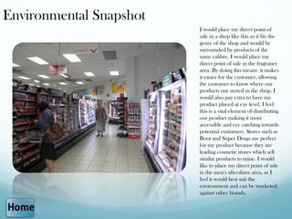 Environmental Snapshot
                         I would place my direct point of
                         sale in a shop like this as it fits the
                         genre of the shop and would be
                         surrounded by products of the
                         same calibre. I would place my
                         direct point of sale in the fragrance
                         area. By doing this means it makes
                         it easier for the customer, allowing
                         the customer to know where our
                         products our stored in the shop. I
                         would also pay extra to have my
                         product placed at eye level. I feel
                         this is a vital element of distributing
                         our product making it more
                         accessible and eye catching towards
                         potential customers. Stores such as
                         Boot and Super Drugs are perfect
                         for my product because they are
                         leading cosmetic stores which sell
                         similar products to mine. I would
                         like to place my direct point of sale
                         in the men's aftershave area, as I
                         feel it would best suit the
                         environment and can be marketed
                         against other brands.
 
