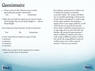 Questionnaire
1. Does a point of sale influence you towards              By making a questionnaire it allows me
   purchasing the product advertised?                      to design my product around the
    Yes              No            Sometimes               customers needs. The results will allow
                                                           me to assemble and design a direct point
2.What do you think the ideal size of a point of sale...   of sale which will appeal to a wide range
   Chest height, Eye Level, Head Height or Above           of the target audience. By making it
   Head Height                                             appeal more to my target audience, it will
                                                           catch the eye of a potential customer
3.Is it important that the point of sale is interactive    more easily. I asked my questionnaire to
                                                           an age range of 14-23 year old male and
    Yes                 No            Sometimes            females. By doing my questionnaire I
                                                           asked 10 different students who take a
4. How long will you spend at a point of sale              wide range of different subjects within
.1-2minutes                                                the school. By using different styles of
.4-5minutes                                                students gives me a wider range of
.5-10minutes                                               answers. Here are my results...
.10+minutes

5.What do you feel is more important for a direct
   point of sale, form or function?




 Back                                                                                              Next
 