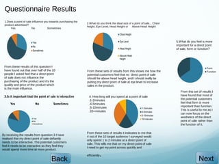 Questionnaire Results
 1.Does a point of sale influence you towards purchasing the
                                                               2.What do you think the ideal size of a point of sale... Chest
 product advertised?
                                                               height, Eye Level, Head Height or Above Head Height
     Yes               No           Sometimes



                                                                                                                                5.What do you feel is more
                                                                                                                                important for a direct point
                                                                                                                                of sale, form or function?




 From these results of this question I
 have found out that over half of the 10                       From these sets of results from this shows me how the
 people I asked feel that a direct point                       potential customers feel that no direct point of sale
 of sale does not influence the                                should be above head height, and I should really be
 purchasing of the product and it’s the                        putting my direct point of sale at eye level to increase
 quality and price of the product which                        sales in the product.
 is the main influence.
                                                                                                                                   From this set of results I
 3.Is it important that the point of sale is interactive        4. How long will you spend at a point of sale                      have found that most of
                                                                .1-2minutes                                                        the potential customers
      Yes                No             Sometimes               .4-5minutes                                                        feel that form is more
                                                                .5-10minutes                                                       important than function.
                                                                .10+minutes                                                        This is useful to me as I
                                                                                                                                   can now focus on the
                                                                                                                                   aesthetics of the direct
                                                                                                                                   point of sale rather than
                                                                                                                                   the function of it.

                                                               From these sets of results it indicates to me that
By receiving the results from question 3 I have
                                                               4 out of the 10 target audience I surveyed would
realised that my direct point of sale defiantly
                                                               only spend 1 to 2 minutes at a direct point of
needs to be interactive. The potential customers
                                                               sale. This tells me that on my direct point of sale
feel it needs to be interactive as they feel they
                                                               I need to get my point across quickly and
would spend more time at more product.
                                                                         .
                                                               efficiently
                                      Back                                                                                                       Next
 