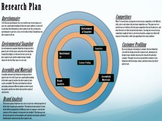 Research Plan
Questionnaire                                                                                                                              Competitors
                                                                                                                                           What I've learnt from carrying out research on my competitors is the different
I feel that my questionnaire was very useful to my research plan as it
                                                                                                                                           styles, prices and colours that my main competitors use. This page was very
gave me a good understanding of what my target audience is attracted
                                                                                                                                           useful to me as it told me all of my main competitors that my brands faces, and
to and what they find good in a direct point of sale. By carrying out a                              Environment
                                                                                                                                           what they do to set their brand out from others.. Carrying out research on my
questionnaire it gave me a clear set of results of what I should base my                             al Snapshot                           competitors taught me how to present my brand in a unique way which will
direct point of sale on.
                                                                                                                                           separate it from others, while also appealing to the target audience.


Environmental Snapshot                                                                                                                                Customer Profiling
An environmental snapshot helped me design my direct                                                                  Competitors                     By researching my stereotypical customer, this has helped me
point of sale to fit the genre and needs of the shop floor.                                                                                           a lot with the design of my direct point of sale, allowing me to
I found this helpful as it tells me the best size for my                           Questionnai
                                                                                                                                                      design it more suitable and attractive towards the potential
direct point of sale and the outline design I should                               re                                                                 customer. Through research on my potential customers it has
choose for the best floor space to cost ratio.                                                                                                        helped me with the design, colours and interaction of my direct
                                                                                                 Customer Profiling                                   point of sale.

Assembly and Materials
Assembly and materials helped me design my direct
point of sale very well. It gave me a good understanding                                                                       Assembly&
of the wide range of varieties the direct point of sales                         Brand                                         Materials
can be assembled. This then also helped me with my                               Analysis
packaging, giving me different options on how to pack
my product and the one which suits my direct point of
sale the best.


  Brand Analysis
  The brand analysis helped me out a lot as it gave me a wide perspective of
  all the other brands and competitors. Through my brand analysis I learnt
  all the different popularities of different styles of company's and also the
  expenses of the company (average price per product). This then gave me
  the best perspective on how popular and expensive my brand is and how I
  should market and present my direct point of sale.
 