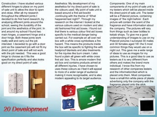 Construction: I have studied various        Aesthetics: My development of my                 Components: One of my main
different hinges to place on my point       aesthetics for my direct point of sale is        components of my point of sale unit is
of sale unit to allow the door to open      the colours used. My point of sale unit is       my testers which will be placed inside
and close. After all my research            based around a first aid box/kit                 the direct point of sale unit. The tester
throughout the different joints I           ,continuing with the theme of ‘What              will be a Polaroid picture, containing
decided to do first hand research, by       happened last night?'. Through my                images of ‘the night before’. Each
analysing different joints around the       research on the internet I looked at the         picture will contain the scent of the
school, seeing the durability of the        various colours used on modern and also          fragrance and have information about
joint and the aesthetics of the joint. In   old fashioned first aid boxes. I found out       the company. The pictures will vary
and around my school I found two            that there is various colour first aid boxes     from things such as beer bottles to
main hinges, a casement hinge and a         specific to the medical danger being             kebab shops. To give me a good
door hinge. Both these joints work          carried out. For example an all over red         understanding of images to use on my
really well and carry out the job           box with a white cross symbolises a fire         Polaroid pictures I surveyed 30 males
intended. I decieded to go with a door      hazard. This means the products inside           and 30 females aged 18+ the 5 most
joint as the casement job will not fit my   the box will be specific to fighting fire with   common things they would use on a
direct point of sale and will not work      heatproof blankets and also treatments           night out. This gave me a wide range
with the job needed. This was a good        for fire injuries like burn cream. I also        of ideas to use as images for my
hinge to choose as it fits the              found a plain all green with white cross         pictures. This is a good idea to use as
specification perfectly and also looks      first aid box. This is amore modern first        testers as it is very different from
good on my direct point of sale.            aid box and contains products aimed at           others and makes the brand more
                                            all different injuries. I have chosen to         individual. I know this from my
                                            uses these colours as I feel it will appeal      research of other companies testers
                                            to more of a wider range of audience             and the information/text which is
                                            making it more recognisable, and is also         placed onto them. Most companies
                                            modern appealing to its target audience.         have a small thin white piece of plastic
                                                                                             advertising only the company with the
                                                                                             fragrance placed onto the stick.
 