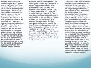 Materials: Wood was another            Materials: Another material which I can           Components: I have various different
possible material which I could of     use is glass. Glass is a good material as         options on which material to use for
used for my first aid box. There       it looks very professional and would              my handle. One of the chosen
are various different woods that       advertise the brand in a good light.              materials was iron filings. I think that
can be used on my direct point of      Coloured glass will give my direct point          iron filing is a very good idea as it
sale unit. First I tested oak, as                                                        gives my direct point of sale display
                                       of sale a very unique look, attracting
the material is very durable and                                                         unit a different edge. The
will give my point of sale unit        potential customers towards it. The               advantages of using iron filings is
good stability. But then the           disadvantage of using coloured glass is           that not only does it show the unit in
aesthetics of the oak such as its      the durability of the first aid box. If this is   a different light but is also easy to
grain would ruin its design on the     dropped this then can smash or be                 build. When building my handle it is a
front of the box. Oak is very          severely damaged easily. Another                  lot easier than building one from
durable and can be dropped from        disadvantage of coloured glass is the             plastic. Iron filings are very durable
tall heights without it being          cost. The coloured glass costs a fair bit,        which is good, and have good
damaged. I also tested                 plus the specialist machines which are            stability if attached to the unit in the
chipboard. This has very good          needed to cut them. This is a huge                correct manor. Making the iron filings
aesthetics and colours can be          downfall especially because the material          is fairly cheap as it is mainly made
added to it easily and efficiently.                                                      from left over scrap metal. Iron filings
                                       is so easy to damage. I feel I could use
The disadvantage of using chip                                                           can be applied to the unit through the
                                       this on my direct point of sale unit as it
board is that it is not very durable                                                     use of araldite glue. Iron filings can
and has to be connected very           would show the company and the brand              be shaped and sized in various
well for it to be stable. If I am to   in a professional way.                            different ways. This is good as I can
use, I would choose oak as I feel                                                        make the handle a lot more user
that the stability and durability of                                                     compatible, making it a lot easier for
my direct point of sales more                                                            the potential customer to open the
important than the aesthetics.                                                           door. This comes into play with the
                                                                                         research I have carried out, giving
                                                                                         me information on average sizes and
                                                                                         shapes for small door handles.
 