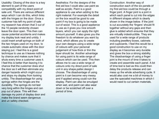 Usability: Closing of the door is a key    Aesthetics: For the designs of the        Construction: Another way of
element to part of the users               first aid box I could also use paint as   construction each of the six panels of
compatibility with my direct point of      well as acrylic. Paint is a good          my first aid box could be through a
sale unit. There are various different     appliance to use when adding to the       finger joint. A finger joint is a joint in
ways which I can do this, which links      right material. For example the detail    which each panel is cut into the edges
with the hinges on the door. Once a        on the box would be good to use           in different shapes which is clearly
customer has left my point of sale         paint if my box is going to be made       shown in the image below. If the joint
my research has shown that 3 out of        out of wood. This is a good appliance     is cut accurately the ‘fingers’ should fit
the 10 people randomly chosen              to use as it gives you nice smooth        together without any gaps and then
leave the door open. This then can         layers, which you can apply the right     glue is added which ensures that they
cause potential accidents and makes        amount yourself. It also gives you the    are virtually indestructible. They are
my display look neat and untidy. I         freedom to do whatever you want by        used for a wide range of products
could insert small springs on both of      hand, which allows you to create          including jewellery boxes, cabinets
the two hinges used on my door, to         your own designs using a wide range       and cupboards. I feel this would be a
create automatic close with the door       of colours with your personal             good construction to use on my
staying put. I feel this is a good         judgement of how thick or thin the        display as it becomes very durable
technique to use as it leaves nothing      layer should be. Another advantage        and gives the box a strong stability.
by chance and makes sure that it           for using paint is its wide range of      The disadvantage of using a finger
shuts every time a customer uses it.       colours which can be used. This then      joint is the mount of time it takes to
I feel this is better than leaving it to   allows me to use a wide range of          create and assemble each panel. A lot
chance that the customer does shut         colours onto my direct point of sale      of time lost is bad as this could then
the door as it will then eliminate any     unit in any shape,patter,design I         delay the products release and can
danger hazards which might occur           choose. The disadvantage of using         mess up the whole advertising cycle. It
and stops my display from looking          paint is it can become very messy         would also cost me a bit of money to
untidy. The disadvantage for using         and if applied wrong could ruin the       use the specialist machines in which I
springs within the hinges are the          display. Paint can also be smudged        would need to cut certain materials.
durability. The springs do not last        when wet, and paint can also wear
very long within the hinges and can        down or be scratched off over a
pop out of place. This will then           period of time.
damage my point of display door and
make the brand seem dangerous
and un safety checked.
 